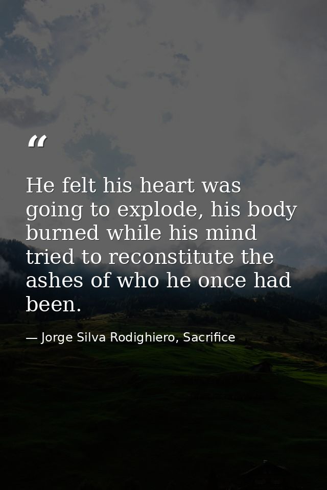 He felt his heart was going to explode, his body burned while his mind tried to reconstitute the ashes of who he once ha — Jorge Silva Rodighiero, Sacrifice