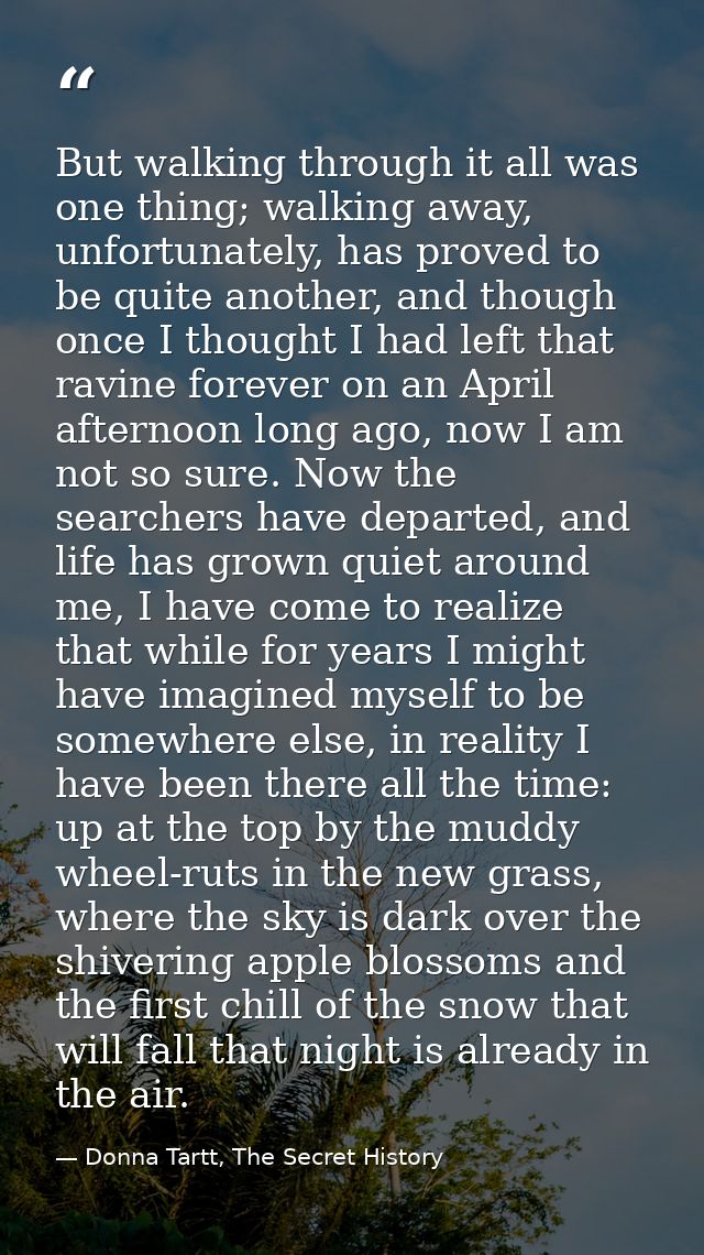 But walking through it all was one thing; walking away, unfortunately, has proved to be quite another, and though once I — Donna Tartt, The Secret History