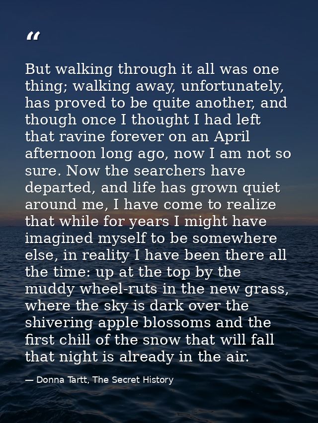 But walking through it all was one thing; walking away, unfortunately, has proved to be quite another, and though once I — Donna Tartt, The Secret History