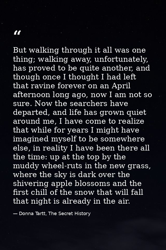 But walking through it all was one thing; walking away, unfortunately, has proved to be quite another, and though once I — Donna Tartt, The Secret History