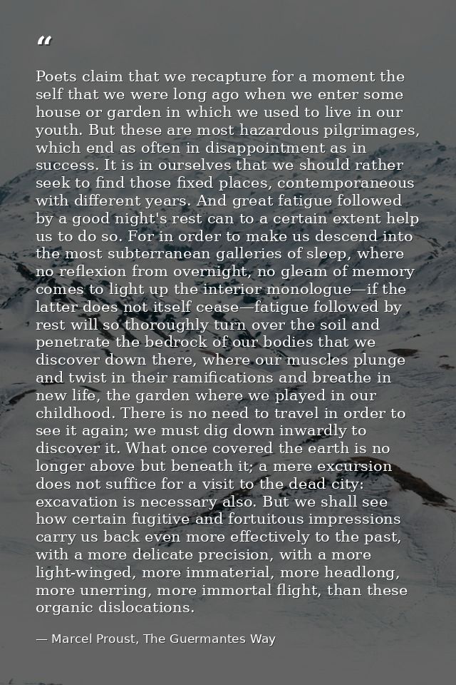 Poets claim that we recapture for a moment the self that we were long ago when we enter some house or garden in which we — Marcel Proust, The Guermantes Way