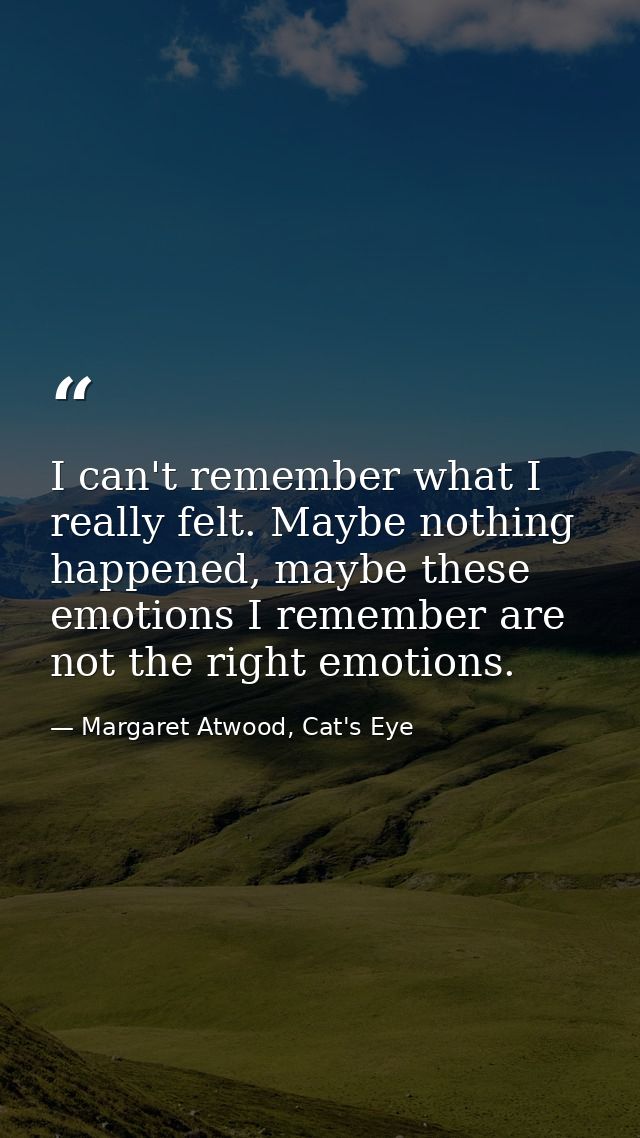 I can't remember what I really felt. Maybe nothing happened, maybe these emotions I remember are not the right emotions. — Margaret Atwood, Cat's Eye