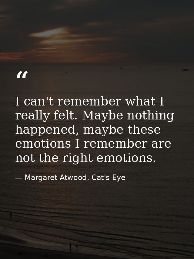 I can't remember what I really felt. Maybe nothing happened, maybe these emotions I remember are not the right emotions. — Margaret Atwood, Cat's Eye