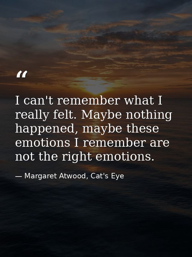 I can't remember what I really felt. Maybe nothing happened, maybe these emotions I remember are not the right emotions. — Margaret Atwood, Cat's Eye