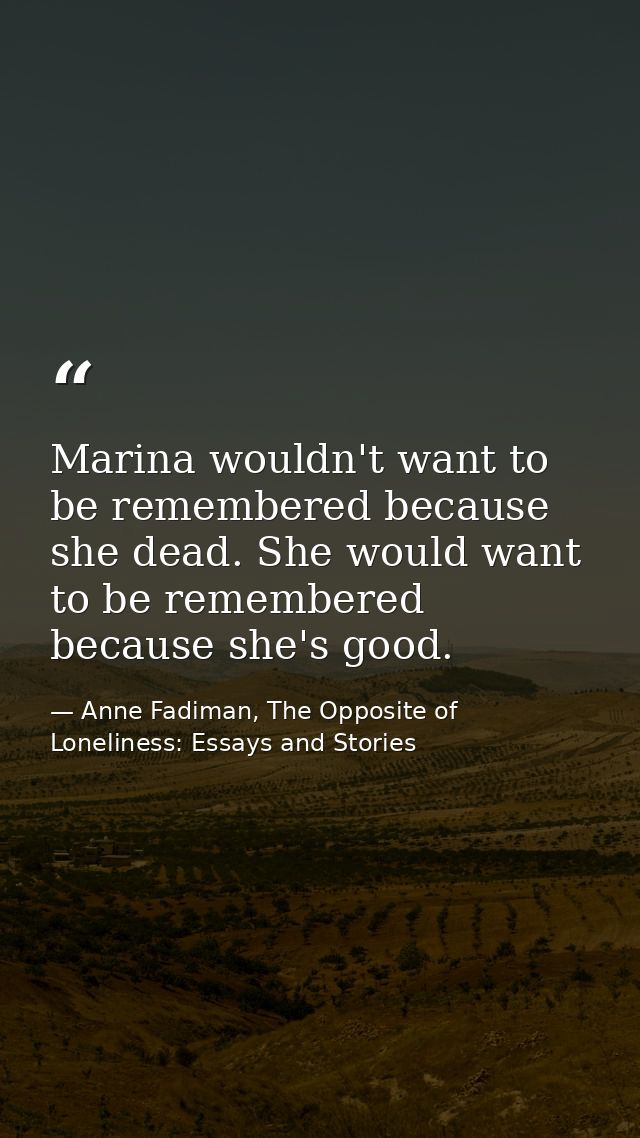 Marina wouldn't want to be remembered because she dead. She would want to be remembered because she's good. — Anne Fadiman, The Opposite of Loneliness: Essays and Stories