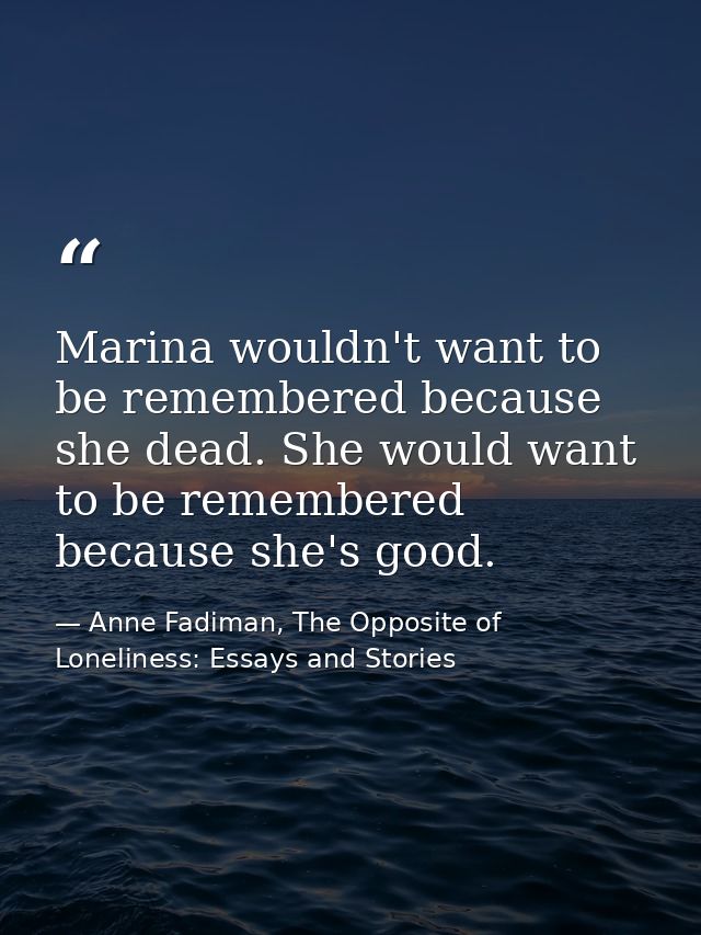 Marina wouldn't want to be remembered because she dead. She would want to be remembered because she's good. — Anne Fadiman, The Opposite of Loneliness: Essays and Stories