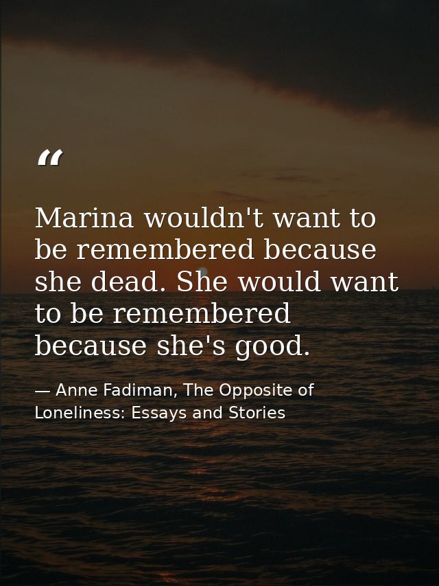 Marina wouldn't want to be remembered because she dead. She would want to be remembered because she's good. — Anne Fadiman, The Opposite of Loneliness: Essays and Stories