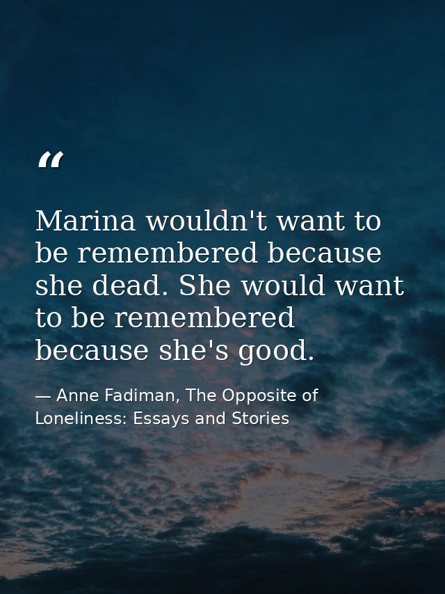 Marina wouldn't want to be remembered because she dead. She would want to be remembered because she's good. — Anne Fadiman, The Opposite of Loneliness: Essays and Stories