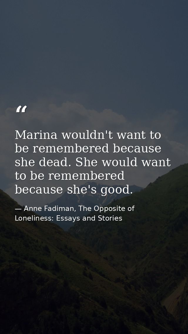 Marina wouldn't want to be remembered because she dead. She would want to be remembered because she's good. — Anne Fadiman, The Opposite of Loneliness: Essays and Stories