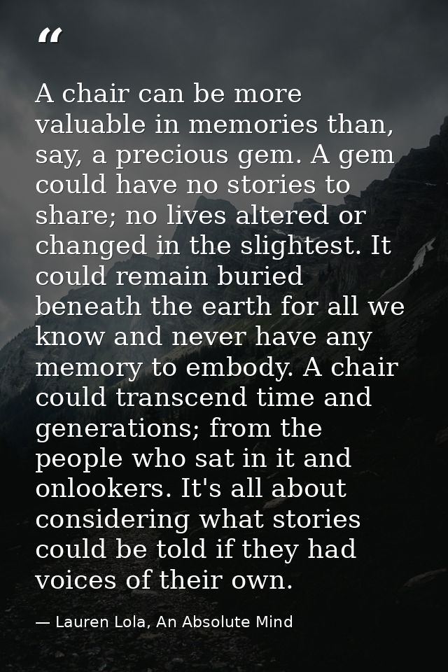 A chair can be more valuable in memories than, say, a precious gem. A gem could have no stories to share; no lives alter — Lauren Lola, An Absolute Mind