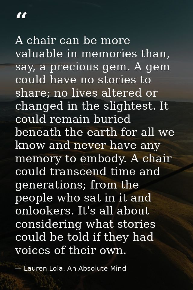 A chair can be more valuable in memories than, say, a precious gem. A gem could have no stories to share; no lives alter — Lauren Lola, An Absolute Mind