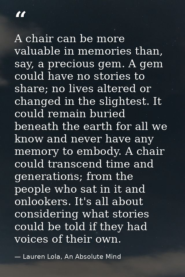 A chair can be more valuable in memories than, say, a precious gem. A gem could have no stories to share; no lives alter — Lauren Lola, An Absolute Mind