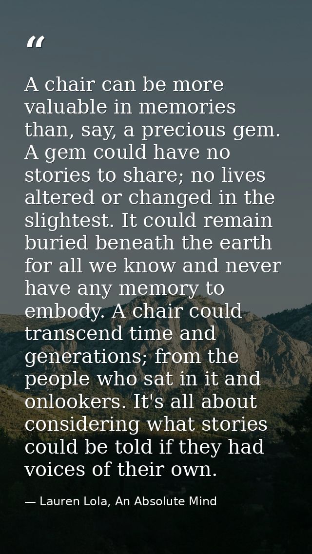 A chair can be more valuable in memories than, say, a precious gem. A gem could have no stories to share; no lives alter — Lauren Lola, An Absolute Mind