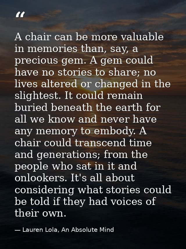 A chair can be more valuable in memories than, say, a precious gem. A gem could have no stories to share; no lives alter — Lauren Lola, An Absolute Mind