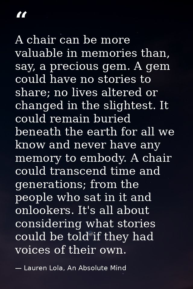 A chair can be more valuable in memories than, say, a precious gem. A gem could have no stories to share; no lives alter — Lauren Lola, An Absolute Mind