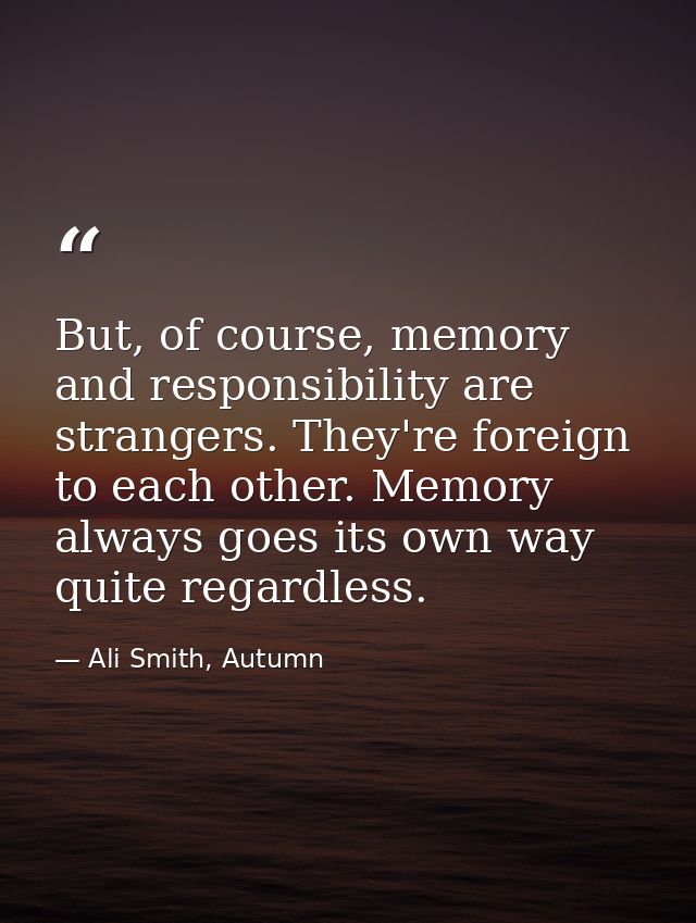 But, of course, memory and responsibility are strangers. They're foreign to each other. Memory always goes its own way q — Ali Smith, Autumn