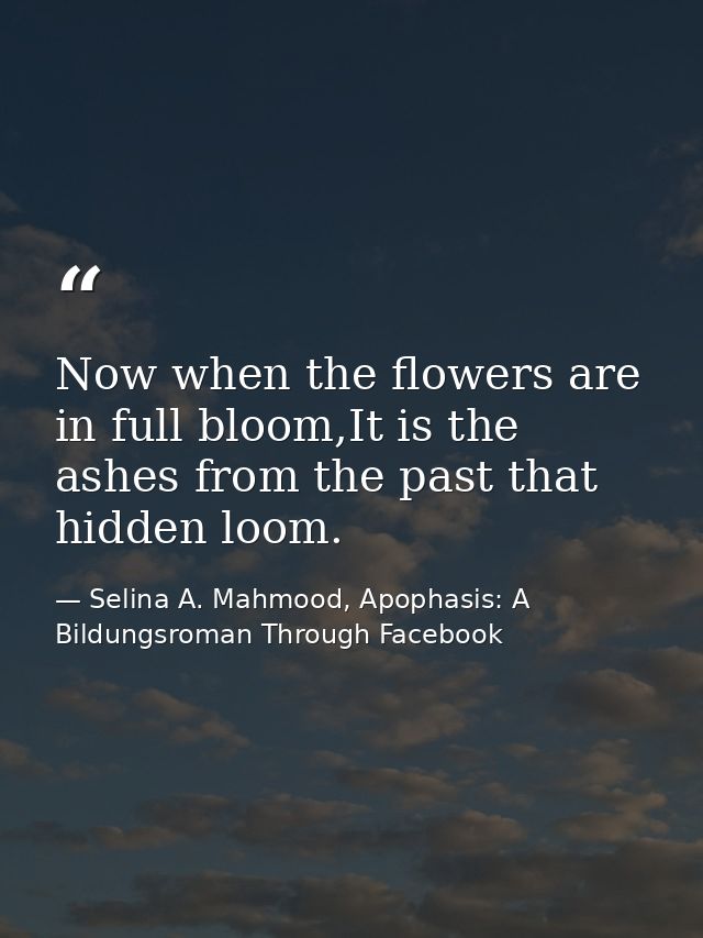 Now when the flowers are in full bloom,It is the ashes from the past that hidden loom. — Selina A. Mahmood, Apophasis: A Bildungsroman Through Facebook