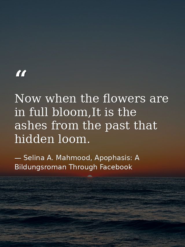 Now when the flowers are in full bloom,It is the ashes from the past that hidden loom. — Selina A. Mahmood, Apophasis: A Bildungsroman Through Facebook