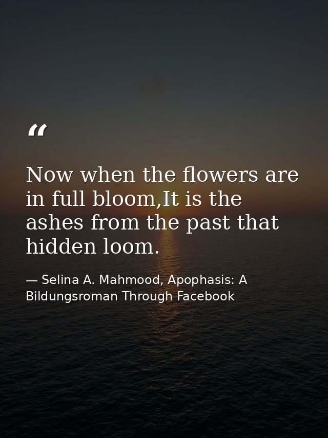 Now when the flowers are in full bloom,It is the ashes from the past that hidden loom. — Selina A. Mahmood, Apophasis: A Bildungsroman Through Facebook