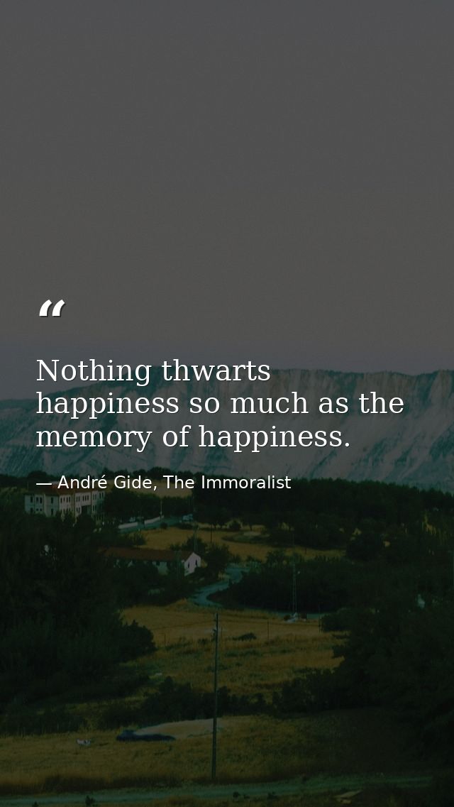 Nothing thwarts happiness so much as the memory of happiness. — André Gide, The Immoralist