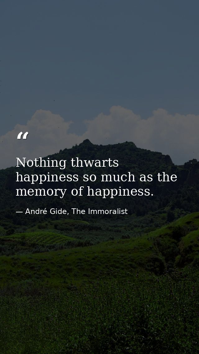 Nothing thwarts happiness so much as the memory of happiness. — André Gide, The Immoralist