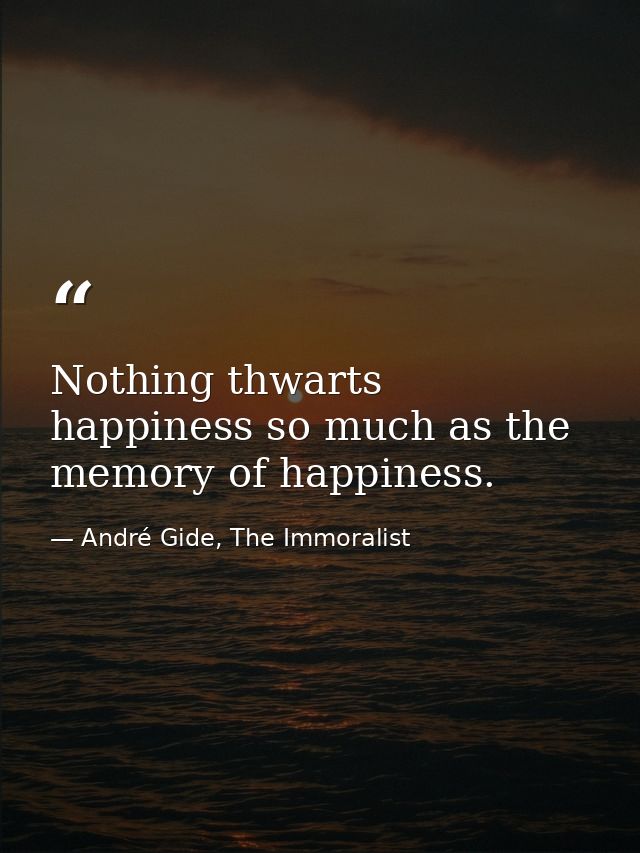 Nothing thwarts happiness so much as the memory of happiness. — André Gide, The Immoralist