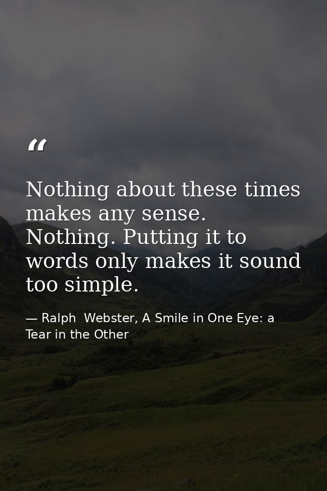 Nothing about these times makes any sense. Nothing. Putting it to words only makes it sound too simple. — Ralph  Webster, A Smile in One Eye: a Tear in the Other