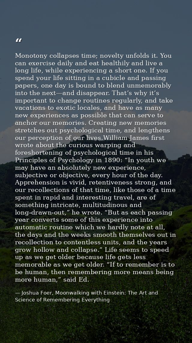 Monotony collapses time; novelty unfolds it. You can exercise daily and eat healthily and live a long life, while experi — Joshua Foer, Moonwalking with Einstein: The Art and Science of Remembering Everything