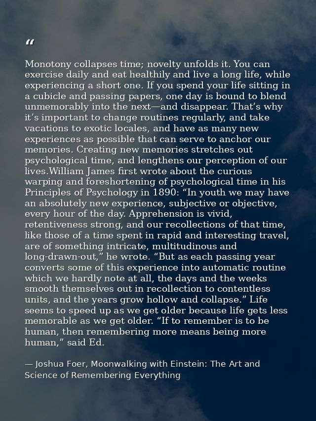 Monotony collapses time; novelty unfolds it. You can exercise daily and eat healthily and live a long life, while experi — Joshua Foer, Moonwalking with Einstein: The Art and Science of Remembering Everything