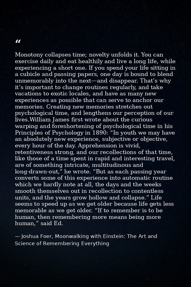 Monotony collapses time; novelty unfolds it. You can exercise daily and eat healthily and live a long life, while experi — Joshua Foer, Moonwalking with Einstein: The Art and Science of Remembering Everything