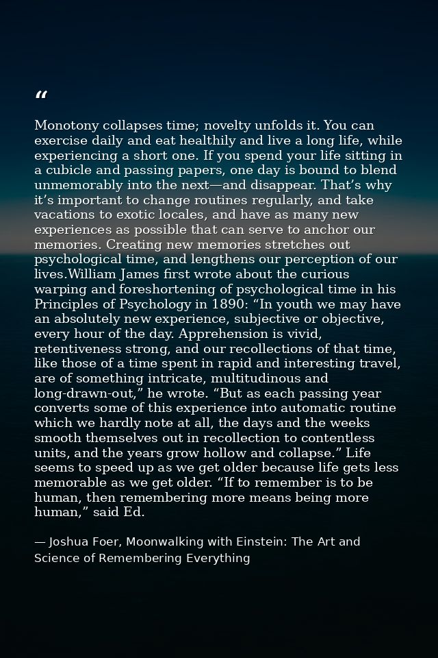Monotony collapses time; novelty unfolds it. You can exercise daily and eat healthily and live a long life, while experi — Joshua Foer, Moonwalking with Einstein: The Art and Science of Remembering Everything
