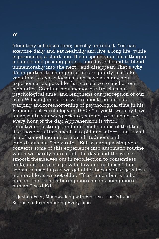 Monotony collapses time; novelty unfolds it. You can exercise daily and eat healthily and live a long life, while experi — Joshua Foer, Moonwalking with Einstein: The Art and Science of Remembering Everything