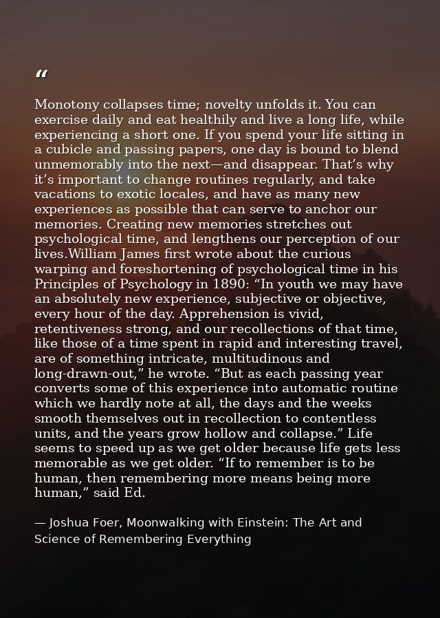 Monotony collapses time; novelty unfolds it. You can exercise daily and eat healthily and live a long life, while experi — Joshua Foer, Moonwalking with Einstein: The Art and Science of Remembering Everything
