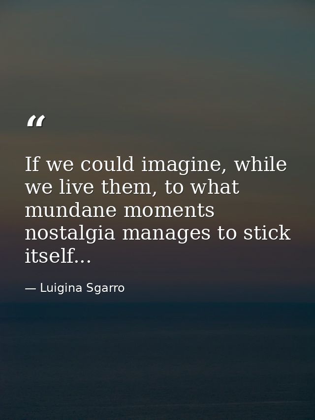 If we could imagine, while we live them, to what mundane moments nostalgia manages to stick itself... — Luigina Sgarro