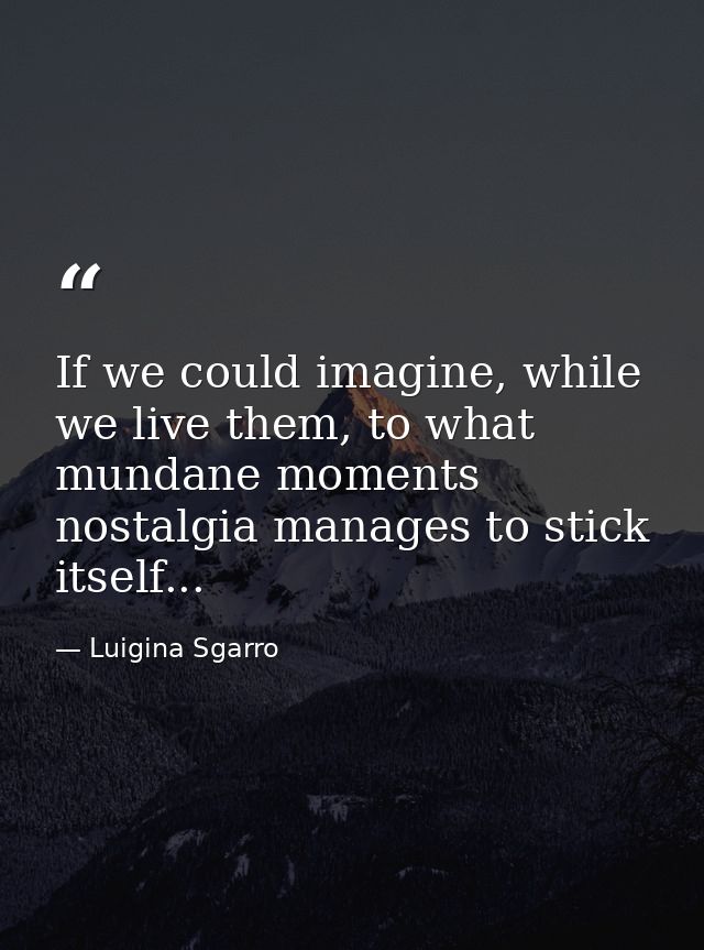 If we could imagine, while we live them, to what mundane moments nostalgia manages to stick itself... — Luigina Sgarro