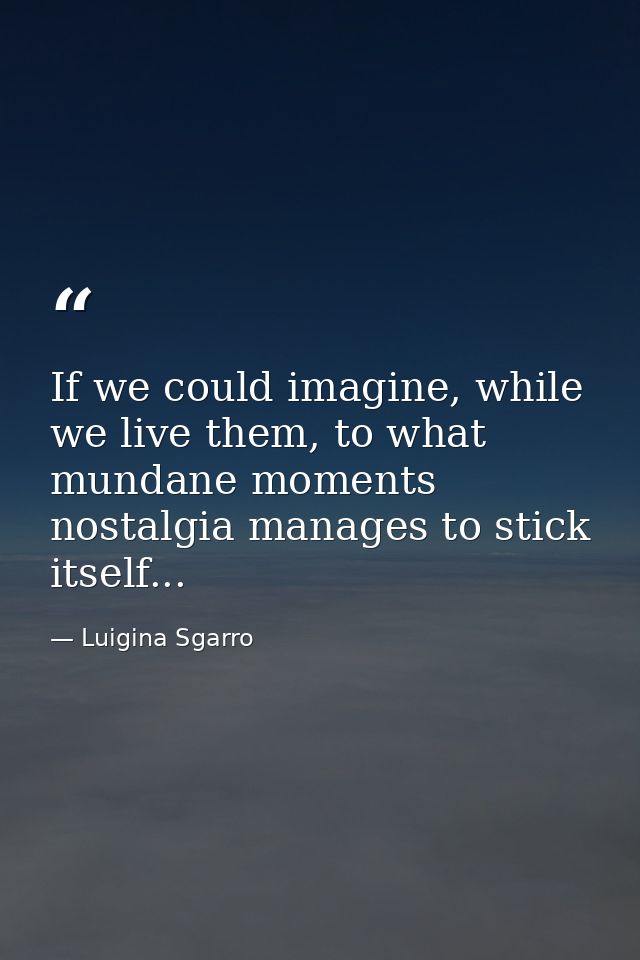 If we could imagine, while we live them, to what mundane moments nostalgia manages to stick itself... — Luigina Sgarro