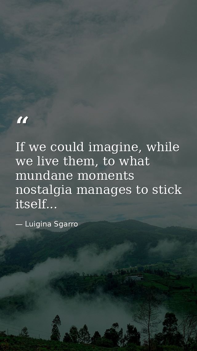 If we could imagine, while we live them, to what mundane moments nostalgia manages to stick itself... — Luigina Sgarro