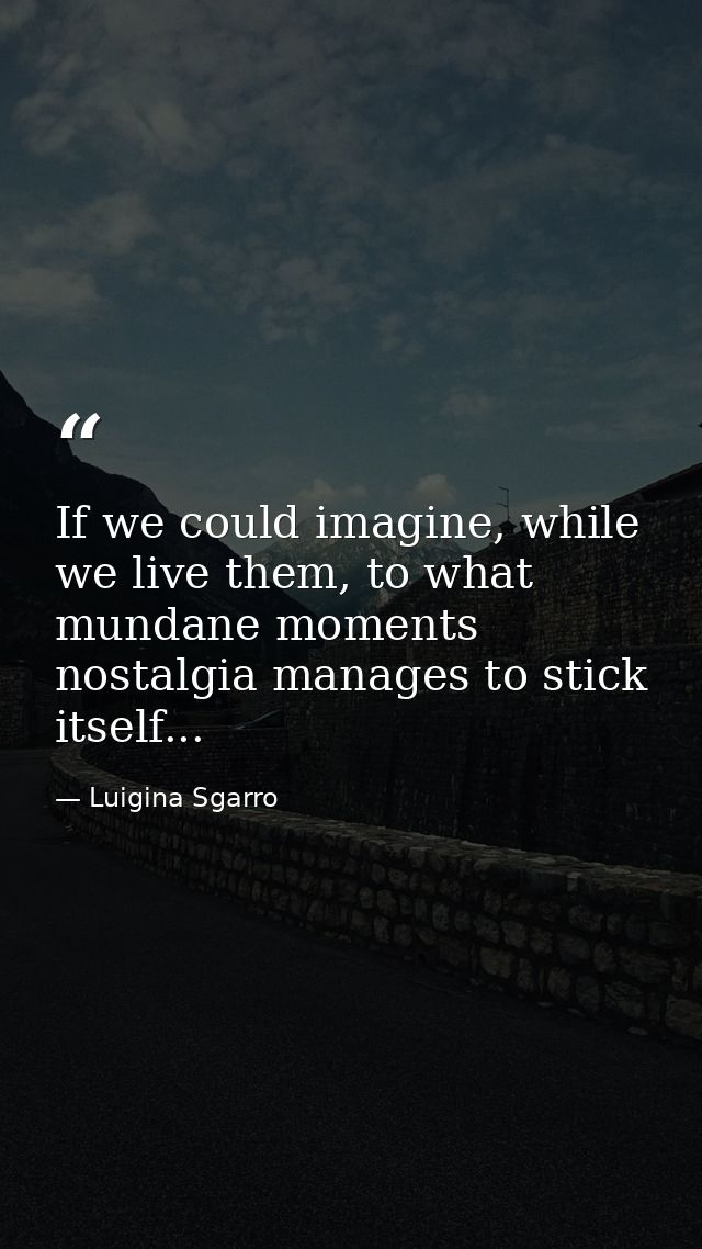 If we could imagine, while we live them, to what mundane moments nostalgia manages to stick itself... — Luigina Sgarro