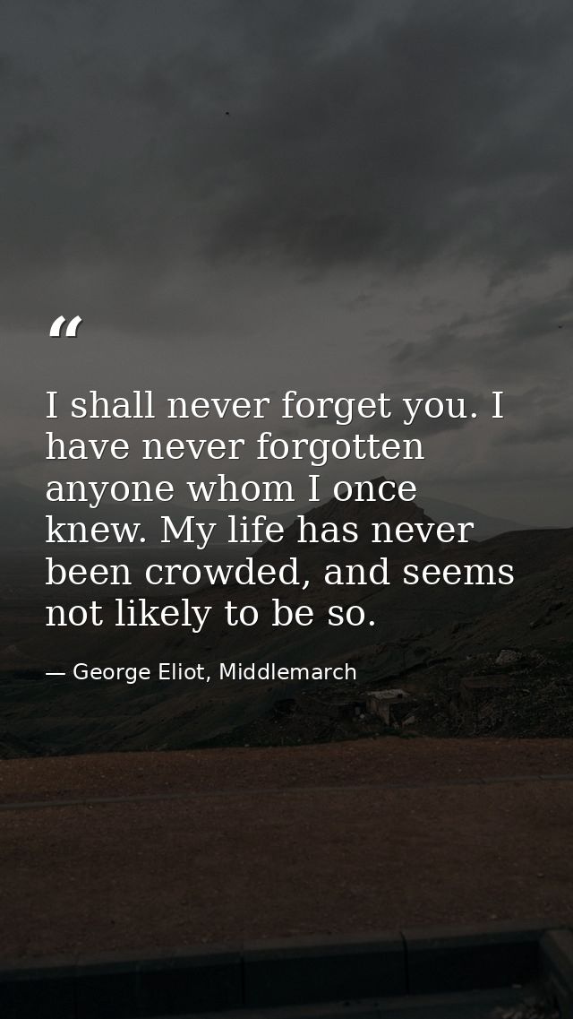 I shall never forget you. I have never forgotten anyone whom I once knew. My life has never been crowded, and seems not  — George Eliot, Middlemarch