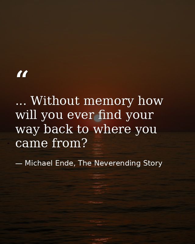 ... Without memory how will you ever find your way back to where you came from? — Michael Ende, The Neverending Story