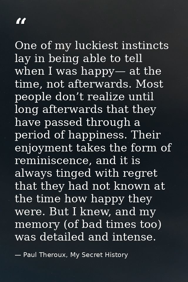 One of my luckiest instincts lay in being able to tell when I was happy— at the time, not afterwards. Most people don’t  — Paul Theroux, My Secret History