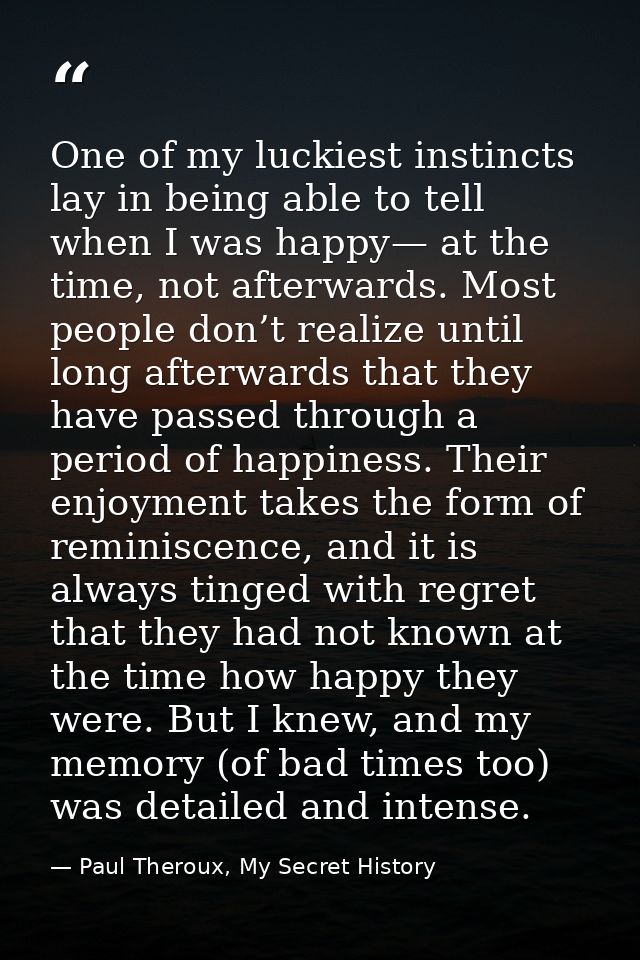 One of my luckiest instincts lay in being able to tell when I was happy— at the time, not afterwards. Most people don’t  — Paul Theroux, My Secret History