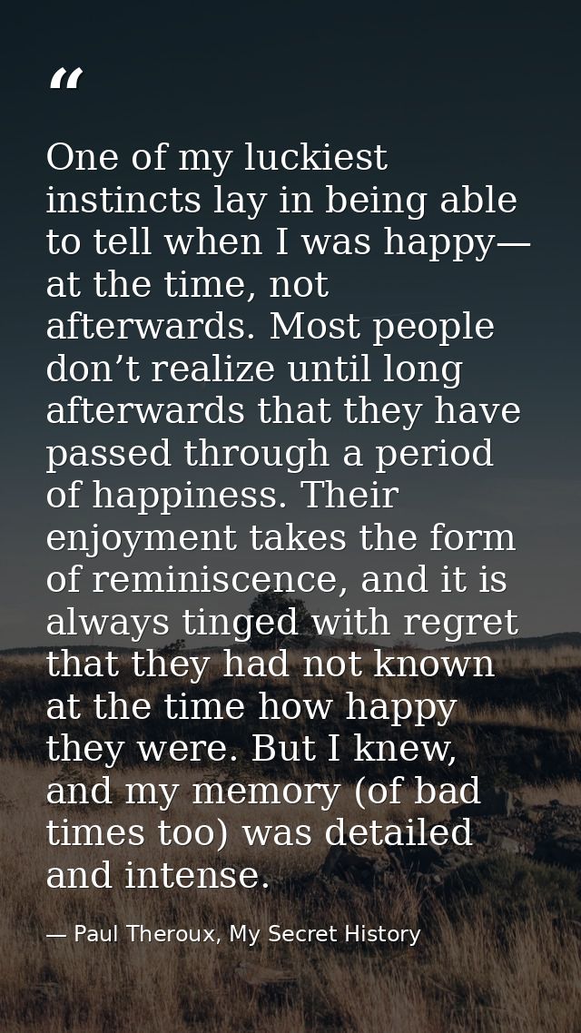 One of my luckiest instincts lay in being able to tell when I was happy— at the time, not afterwards. Most people don’t  — Paul Theroux, My Secret History