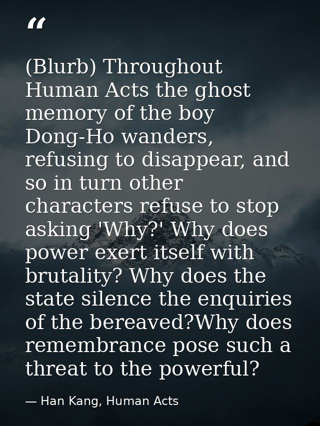 (Blurb) Throughout Human Acts the ghost memory of the boy Dong-Ho wanders, refusing to disappear, and so in turn other c — Han Kang, Human Acts