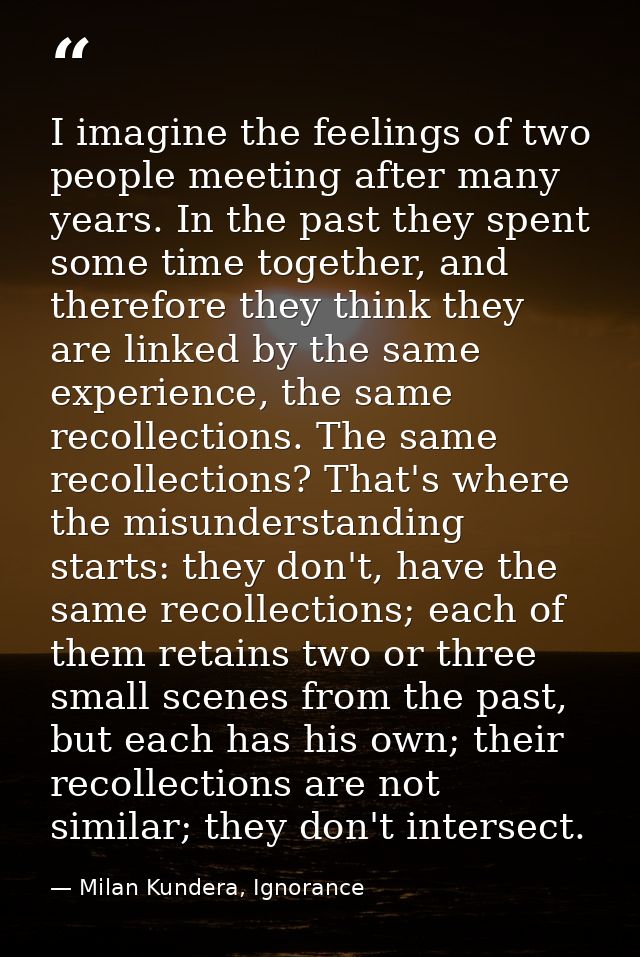 I imagine the feelings of two people meeting after many years. In the past they spent some time together, and therefore  — Milan Kundera, Ignorance