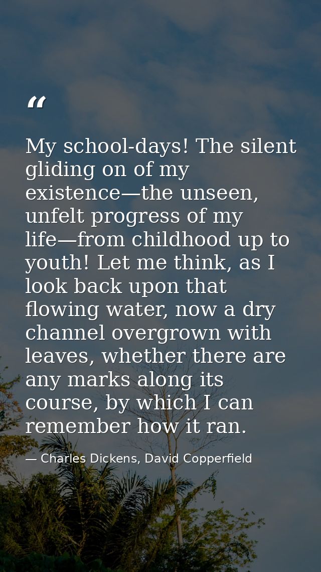 My school-days! The silent gliding on of my existence—the unseen, unfelt progress of my life—from childhood up to youth! — Charles Dickens, David Copperfield