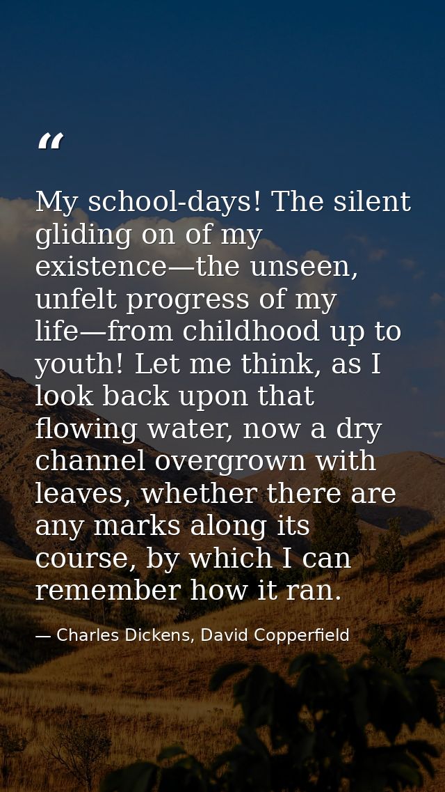 My school-days! The silent gliding on of my existence—the unseen, unfelt progress of my life—from childhood up to youth! — Charles Dickens, David Copperfield