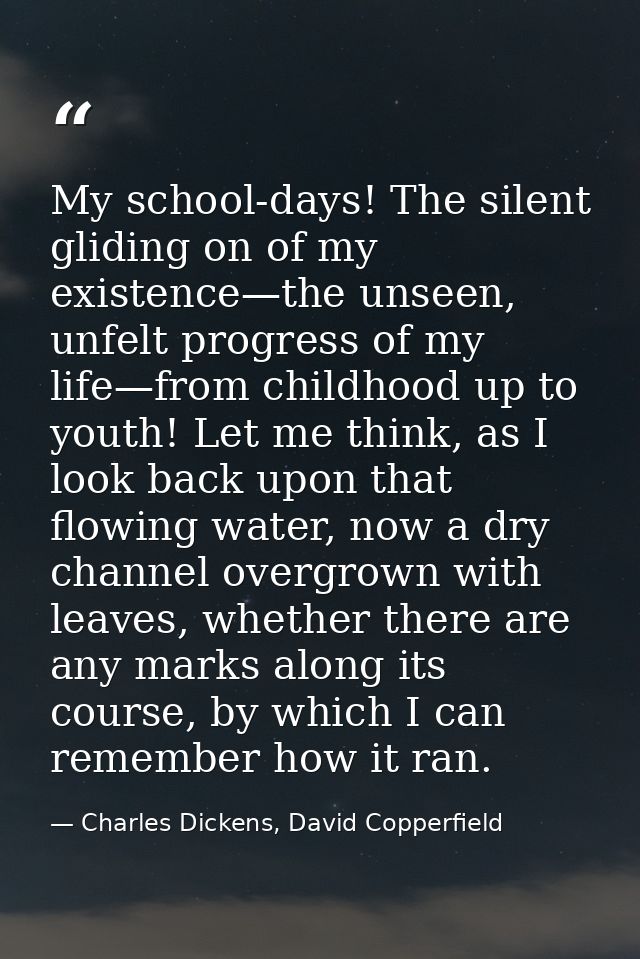 My school-days! The silent gliding on of my existence—the unseen, unfelt progress of my life—from childhood up to youth! — Charles Dickens, David Copperfield