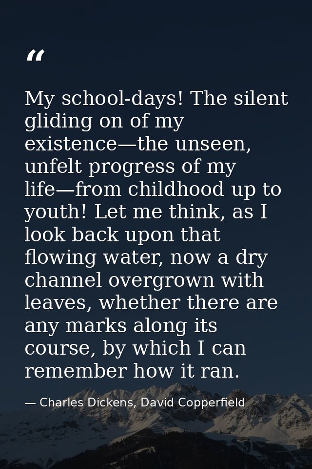 My school-days! The silent gliding on of my existence—the unseen, unfelt progress of my life—from childhood up to youth! — Charles Dickens, David Copperfield