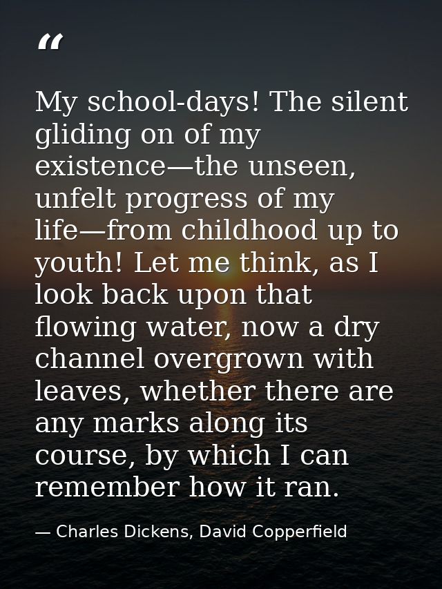 My school-days! The silent gliding on of my existence—the unseen, unfelt progress of my life—from childhood up to youth! — Charles Dickens, David Copperfield